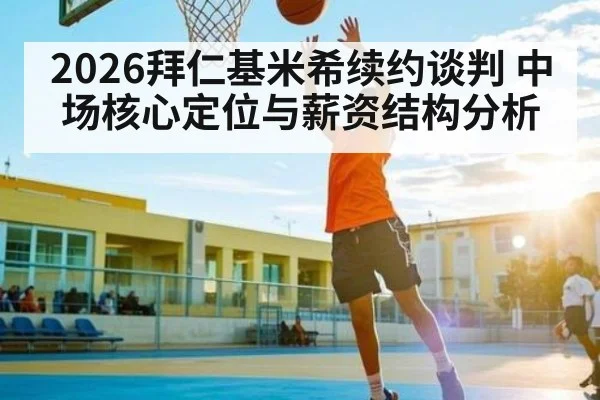 2026拜仁基米希续约谈判 中场核心定位与薪资结构分析