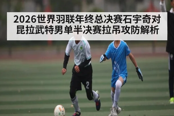 2026世界羽联年终总决赛石宇奇对昆拉武特男单半决赛拉吊攻防解析