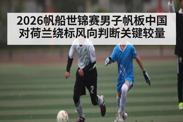 2026帆船世锦赛男子帆板中国对荷兰绕标风向判断关键较量